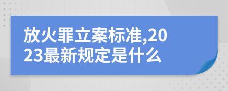 放火罪立案标准,2023最新规定是什么