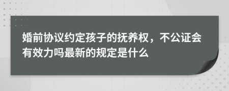 婚前协议约定孩子的抚养权，不公证会有效力吗最新的规定是什么