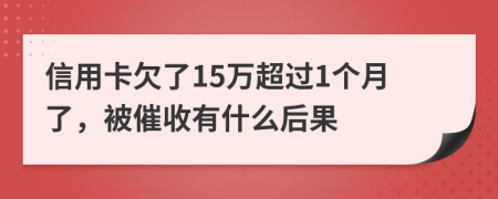 信用卡欠了15万超过1个月了，被催收有什么后果
