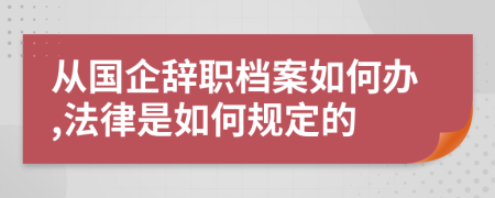 从国企辞职档案如何办,法律是如何规定的