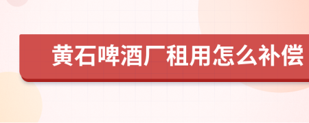 黄石啤酒厂租用怎么补偿