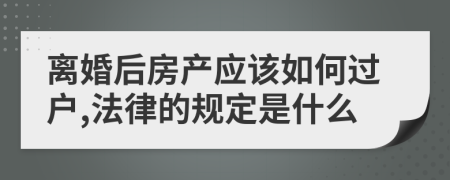 离婚后房产应该如何过户,法律的规定是什么