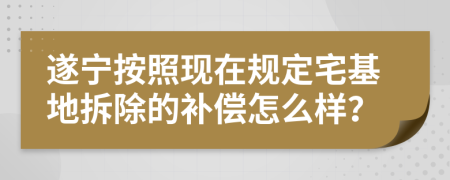 遂宁按照现在规定宅基地拆除的补偿怎么样？