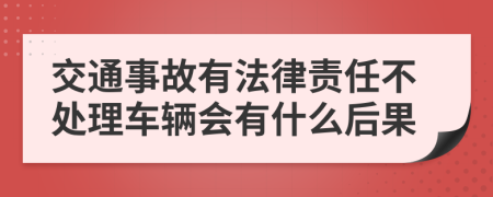 交通事故有法律责任不处理车辆会有什么后果