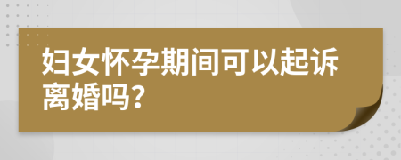 妇女怀孕期间可以起诉离婚吗？