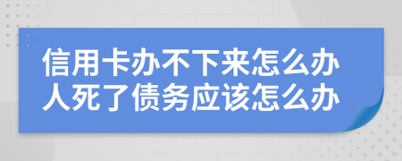 信用卡办不下来怎么办人死了债务应该怎么办