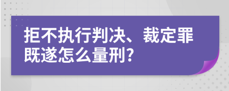 拒不执行判决、裁定罪既遂怎么量刑?