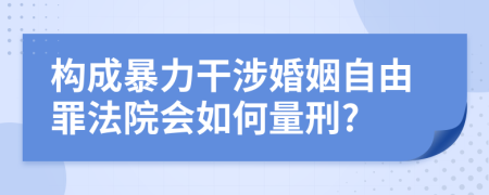 构成暴力干涉婚姻自由罪法院会如何量刑?