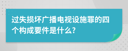 过失损坏广播电视设施罪的四个构成要件是什么?