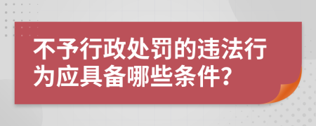 不予行政处罚的违法行为应具备哪些条件？