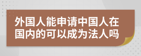 外国人能申请中国人在国内的可以成为法人吗