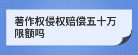 著作权侵权赔偿五十万限额吗