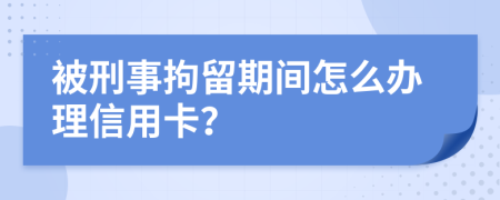 被刑事拘留期间怎么办理信用卡？