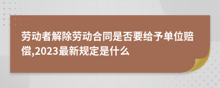 劳动者解除劳动合同是否要给予单位赔偿,2023最新规定是什么