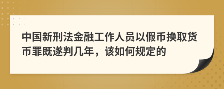 中国新刑法金融工作人员以假币换取货币罪既遂判几年，该如何规定的