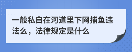 一般私自在河道里下网捕鱼违法么，法律规定是什么