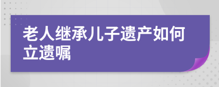老人继承儿子遗产如何立遗嘱