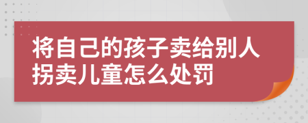 将自己的孩子卖给别人拐卖儿童怎么处罚