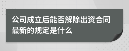 公司成立后能否解除出资合同最新的规定是什么