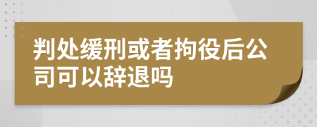 判处缓刑或者拘役后公司可以辞退吗