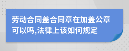 劳动合同盖合同章在加盖公章可以吗,法律上该如何规定