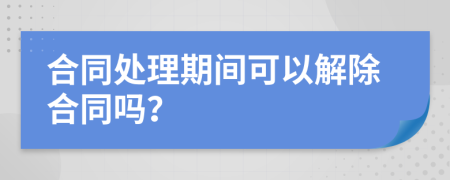 合同处理期间可以解除合同吗？