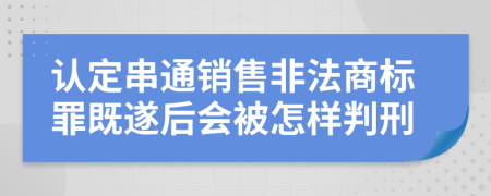 认定串通销售非法商标罪既遂后会被怎样判刑