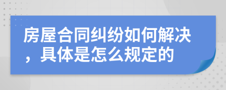 房屋合同纠纷如何解决，具体是怎么规定的