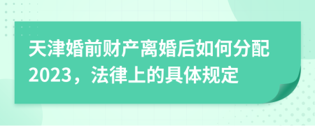 天津婚前财产离婚后如何分配2023，法律上的具体规定
