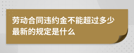 劳动合同违约金不能超过多少最新的规定是什么