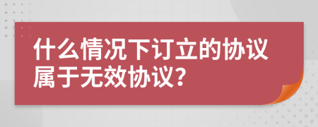 什么情况下订立的协议属于无效协议？