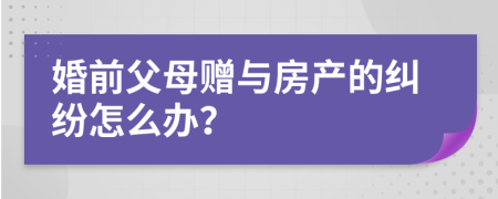 婚前父母赠与房产的纠纷怎么办？