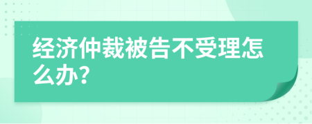 经济仲裁被告不受理怎么办？