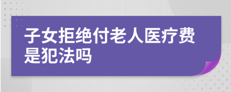 子女拒绝付老人医疗费是犯法吗