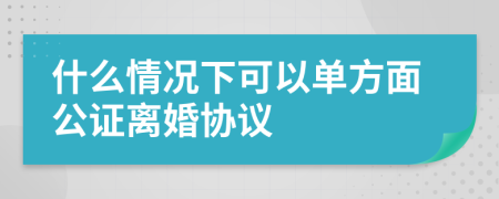 什么情况下可以单方面公证离婚协议