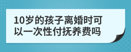 10岁的孩子离婚时可以一次性付抚养费吗