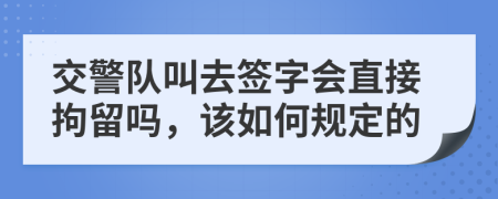 交警队叫去签字会直接拘留吗，该如何规定的