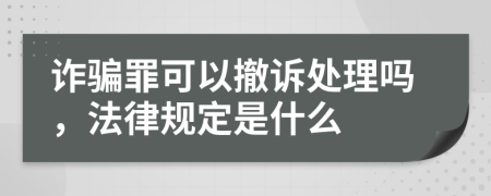 诈骗罪可以撤诉处理吗，法律规定是什么