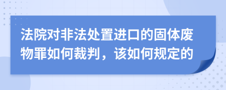 法院对非法处置进口的固体废物罪如何裁判，该如何规定的