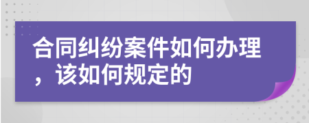 合同纠纷案件如何办理，该如何规定的