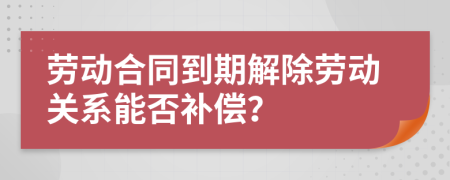 劳动合同到期解除劳动关系能否补偿？