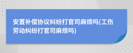 安置补偿协议纠纷打官司麻烦吗(工伤劳动纠纷打官司麻烦吗)