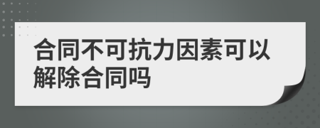 合同不可抗力因素可以解除合同吗