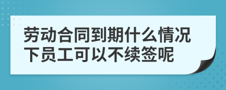 劳动合同到期什么情况下员工可以不续签呢