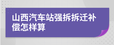 山西汽车站强拆拆迁补偿怎样算