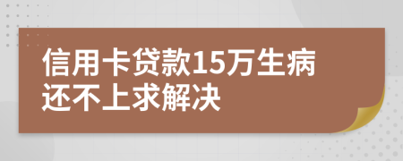 信用卡贷款15万生病还不上求解决