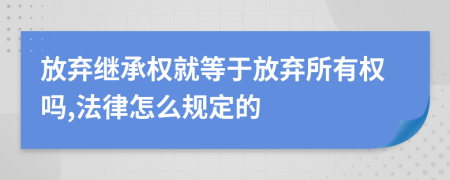 放弃继承权就等于放弃所有权吗,法律怎么规定的