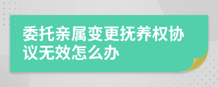 委托亲属变更抚养权协议无效怎么办