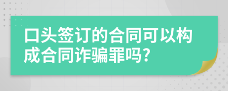 口头签订的合同可以构成合同诈骗罪吗?