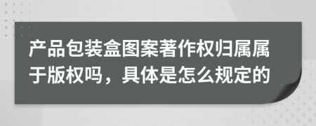 产品包装盒图案著作权归属属于版权吗，具体是怎么规定的